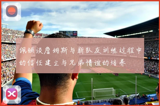 佩顿谈詹姆斯与新队友训练过程中的信任建立与兄弟情谊的培养
