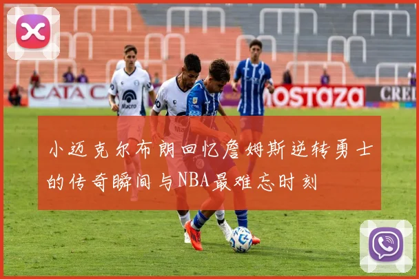 小迈克尔布朗回忆詹姆斯逆转勇士的传奇瞬间与NBA最难忘时刻