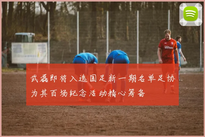 武磊即将入选国足新一期名单足协为其百场纪念活动精心筹备