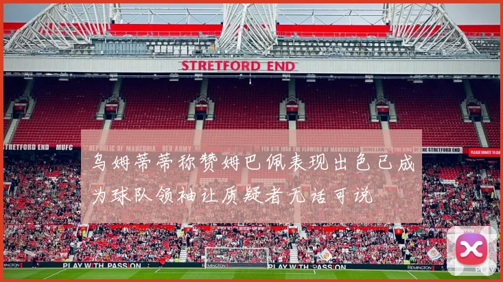 乌姆蒂蒂称赞姆巴佩表现出色已成为球队领袖让质疑者无话可说