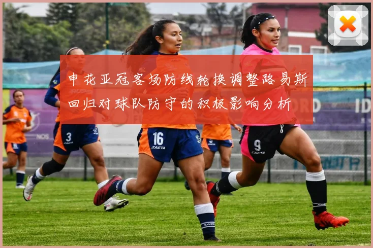 申花亚冠客场防线轮换调整路易斯回归对球队防守的积极影响分析