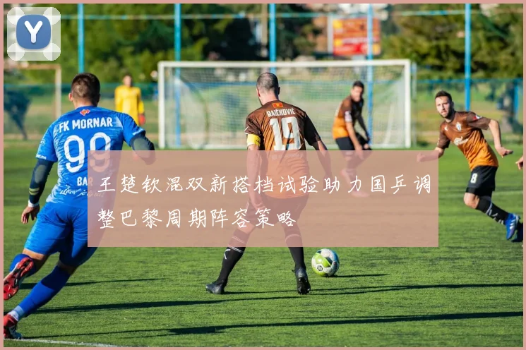 王楚钦混双新搭档试验助力国乒调整巴黎周期阵容策略