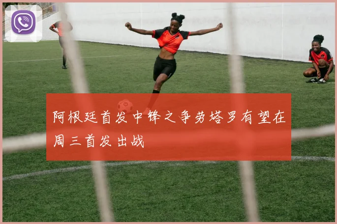 阿根廷首发中锋之争劳塔罗有望在周三首发出战
