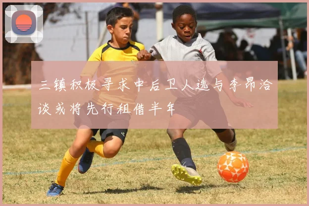 三镇积极寻求中后卫人选与李昂洽谈或将先行租借半年