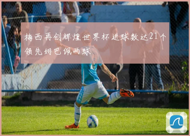 梅西再创辉煌世界杯进球数达21个领先姆巴佩两球