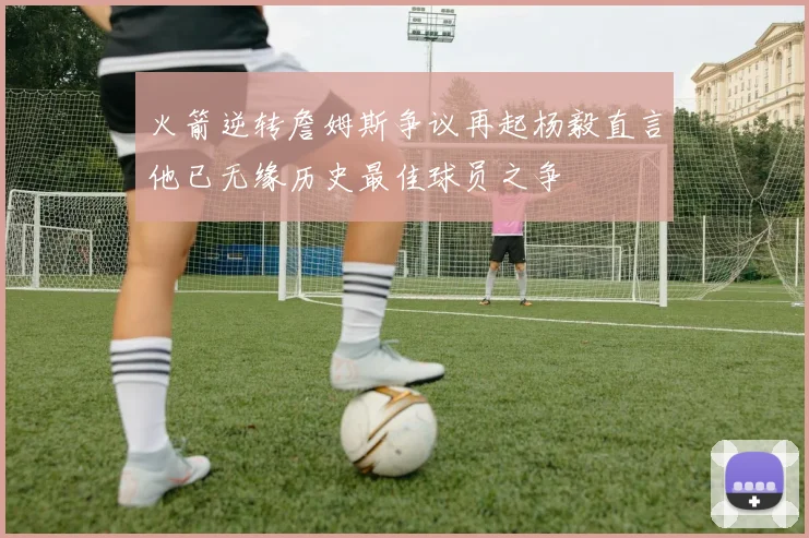 火箭逆转詹姆斯争议再起杨毅直言他已无缘历史最佳球员之争