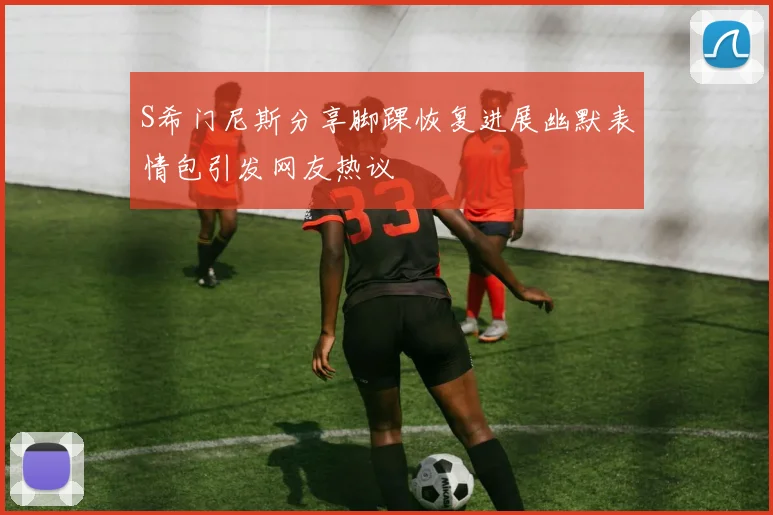 S希门尼斯分享脚踝恢复进展幽默表情包引发网友热议