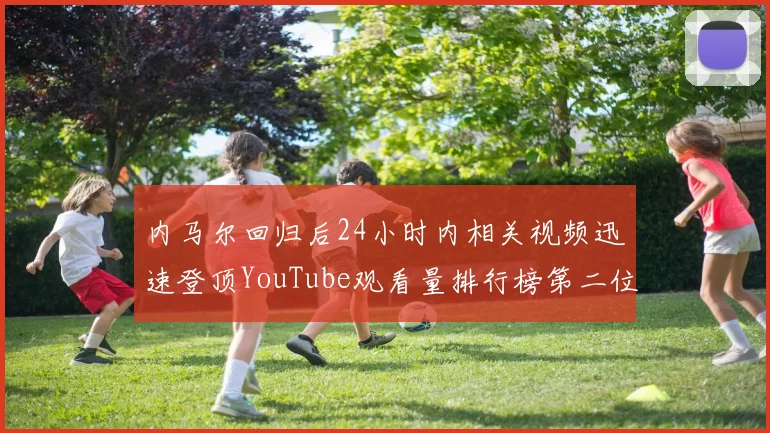 内马尔回归后24小时内相关视频迅速登顶YouTube观看量排行榜第二位