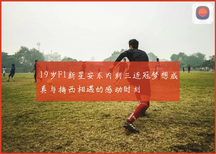 19岁F1新星安东内利三连冠梦想成真与梅西相遇的感动时刻