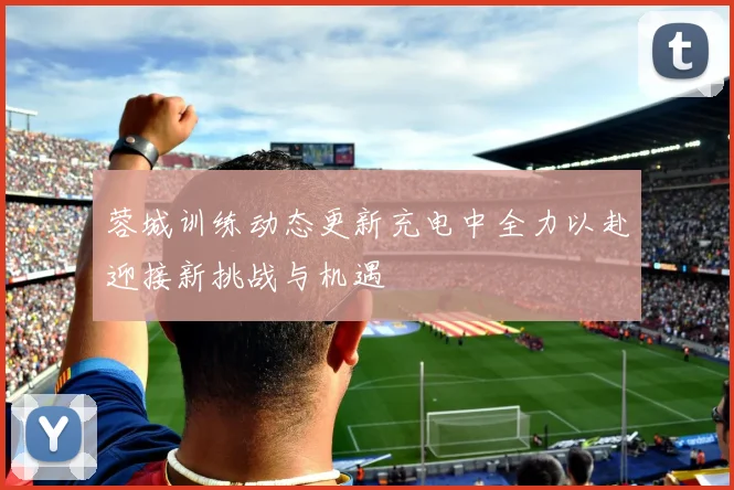 蓉城训练动态更新充电中全力以赴迎接新挑战与机遇