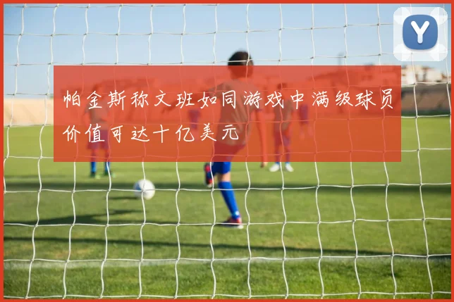 帕金斯称文班如同游戏中满级球员价值可达十亿美元