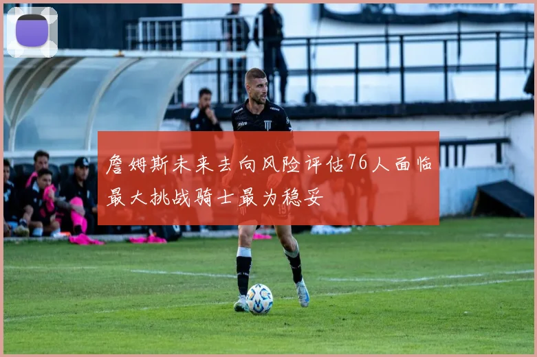 詹姆斯未来去向风险评估76人面临最大挑战骑士最为稳妥