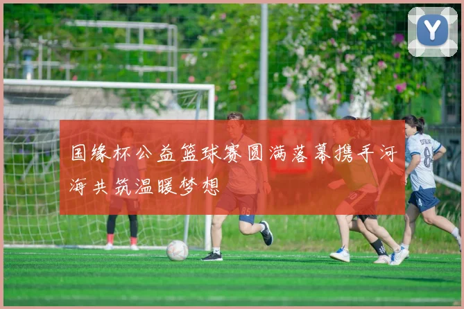 国缘杯公益篮球赛圆满落幕携手河海共筑温暖梦想