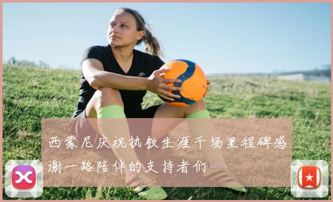 西蒙尼庆祝执教生涯千场里程碑感谢一路陪伴的支持者们