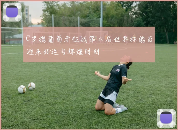 C罗携葡萄牙征战第六届世界杯能否迎来好运与辉煌时刻