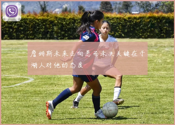 詹姆斯未来去向悬而未决关键在于湖人对他的态度