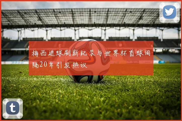 梅西进球刷新纪录与世界杯首球间隔20年引发热议