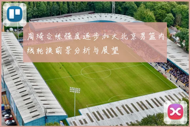 周琦合练强度逐步加大北京男篮内线轮换前景分析与展望
