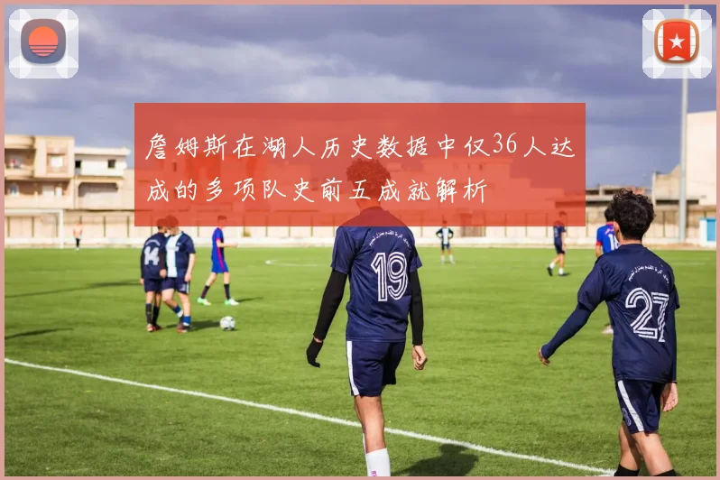 詹姆斯在湖人历史数据中仅36人达成的多项队史前五成就解析