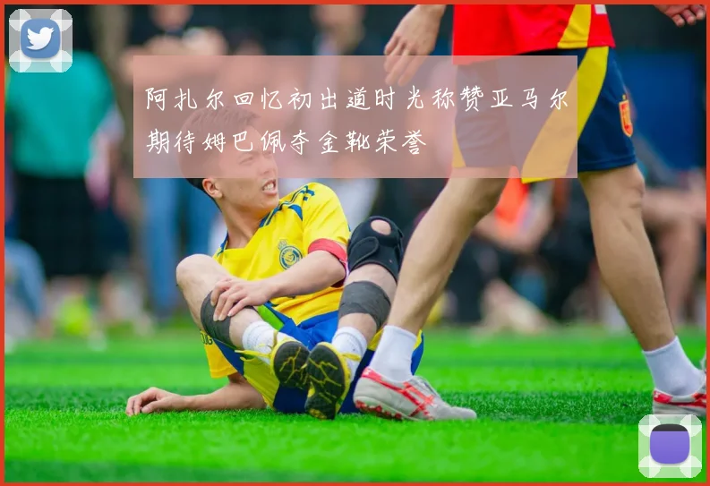 阿扎尔回忆初出道时光称赞亚马尔期待姆巴佩夺金靴荣誉