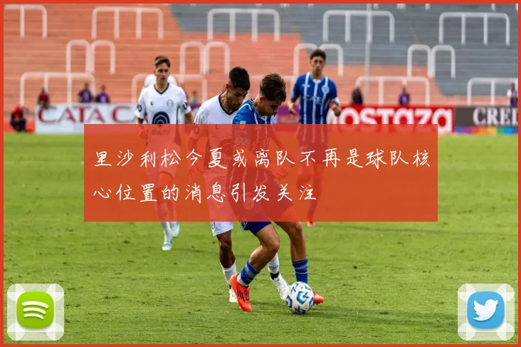 里沙利松今夏或离队不再是球队核心位置的消息引发关注