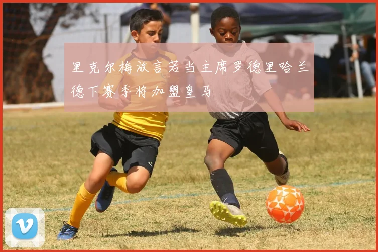 里克尔梅放言若当主席罗德里哈兰德下赛季将加盟皇马