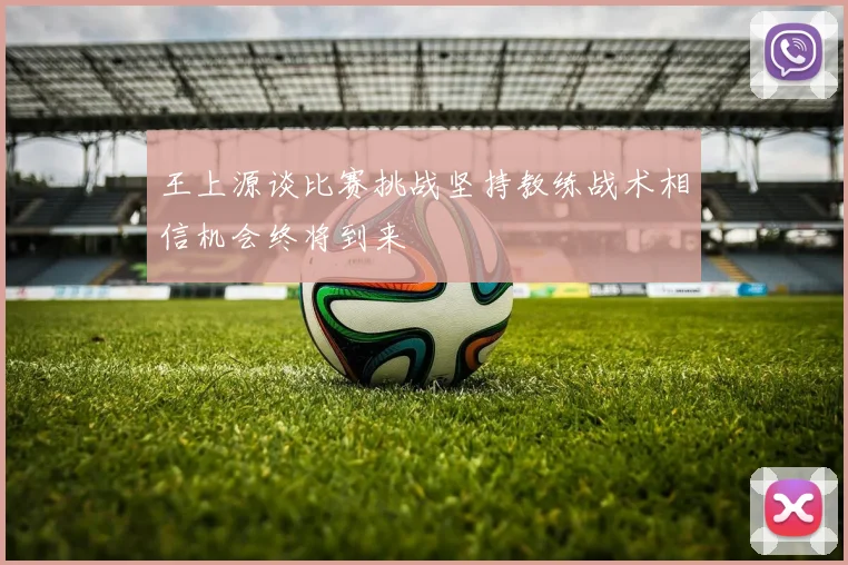 王上源谈比赛挑战坚持教练战术相信机会终将到来