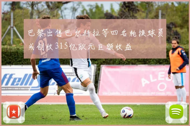 巴黎出售巴尔科拉等四名轮换球员或创收315亿欧元巨额收益