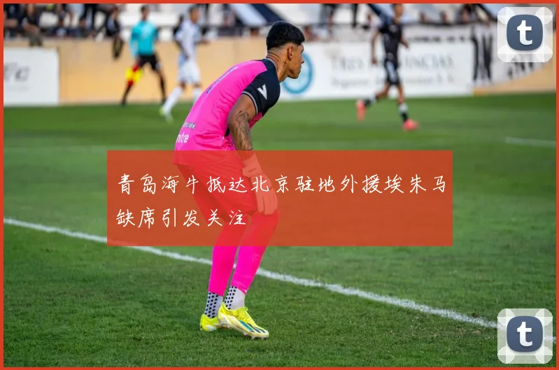 青岛海牛抵达北京驻地外援埃朱马缺席引发关注